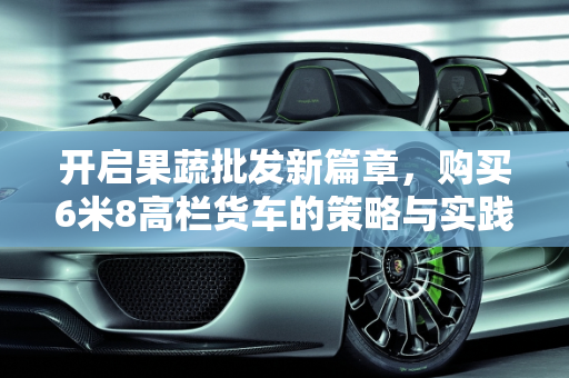 开启果蔬批发新篇章，购买6米8高栏货车的策略与实践,买台6米8高栏货车，做果蔬批发如何