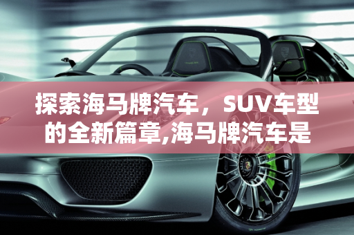 探索海马牌汽车，SUV车型的全新篇章,海马牌汽车是什么车型，海马suv全部车型 新款