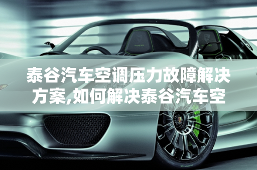 泰谷汽车空调压力故障解决方案,如何解决泰谷汽车空调压力故障？