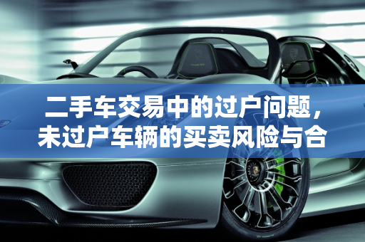 二手车交易中的过户问题，未过户车辆的买卖风险与合规性,二手车商不过户能收车吗，还没过户的二手车能卖吗