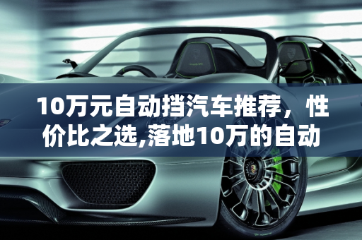 10万元自动挡汽车推荐，性价比之选,落地10万的自动挡汽车有哪些值得推荐