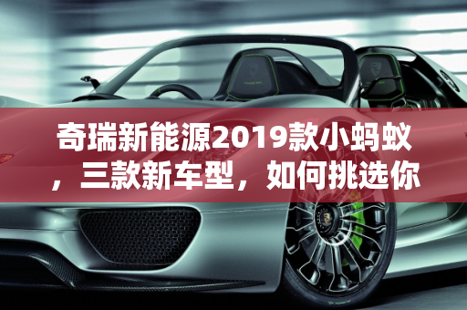 奇瑞新能源2019款小蚂蚁，三款新车型，如何挑选你的绿色伙伴？,奇瑞新能源2019款小蚂蚁上市3款车，如何选