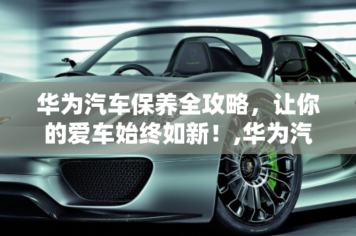 华为汽车保养全攻略，让你的爱车始终如新！,华为汽车保养全攻略，让你的爱车始终如新！