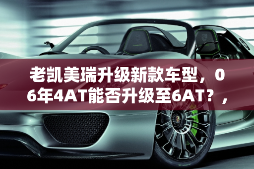 老凯美瑞升级新款车型，06年4AT能否升级至6AT？,06凯美瑞4AT能换6AT吗，老凯美瑞升级新款车型