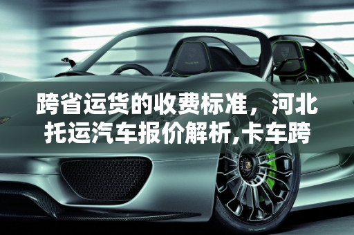 跨省运货的收费标准，河北托运汽车报价解析,卡车跨省运货收费标准，河北托运汽车报价