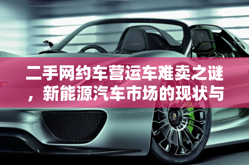 二手网约车营运车难卖之谜，新能源汽车市场的现状与挑战,二手网约车营运车为什么难卖，新能源汽车好卖吗