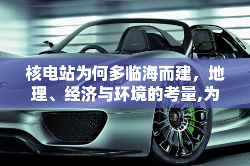 核电站为何多临海而建，地理、经济与环境的考量,为什么大多数的核电站都临海而建？