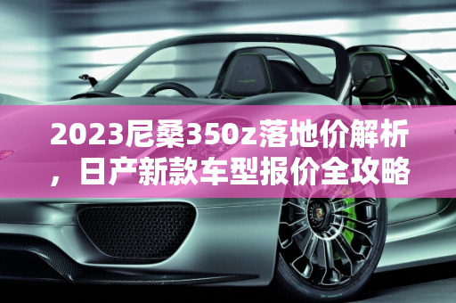 2023尼桑350z落地价解析，日产新款车型报价全攻略,2023尼桑350z落地价，日产新款车型报价