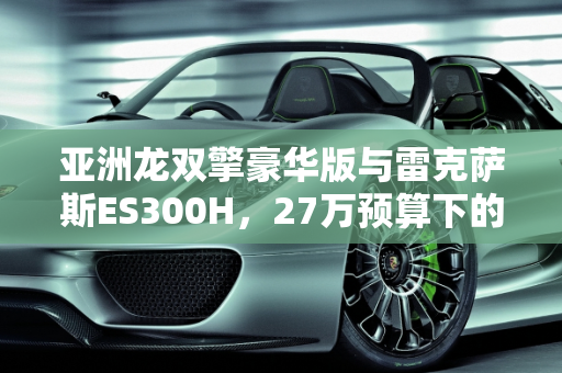 亚洲龙双擎豪华版与雷克萨斯ES300H，27万预算下的选择指南,亚洲龙双擎豪华新车落地27万，雷克萨斯ES300H三年半二手也是27万，怎么选