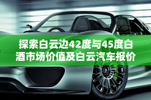 探索白云边42度与45度白酒市场价值及白云汽车报价大全,20年白云边42度和45度市场价格,白云汽车报价大全