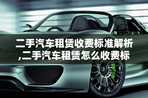 二手汽车租赁收费标准解析,二手汽车租赁怎么收费标准