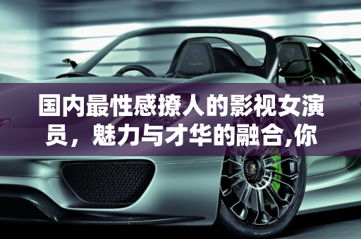 国内最性感撩人的影视女演员，魅力与才华的融合,你觉得国内最性感撩人的影视女演员是谁
