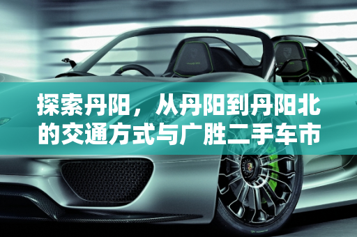 探索丹阳，从丹阳到丹阳北的交通方式与广胜二手车市场概览,丹阳到丹阳北坐什么车，丹阳广胜二手车待售信息