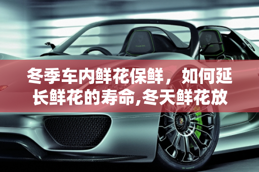 冬季车内鲜花保鲜，如何延长鲜花的寿命,冬天鲜花放车里可以放多久