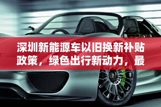 深圳新能源车以旧换新补贴政策，绿色出行新动力，最高补贴10000元！,深圳新能源车以旧换新补贴政策来了！最高可补 10000 元！