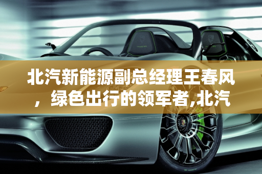 北汽新能源副总经理王春风，绿色出行的领军者,北汽新能源副总经理王春风