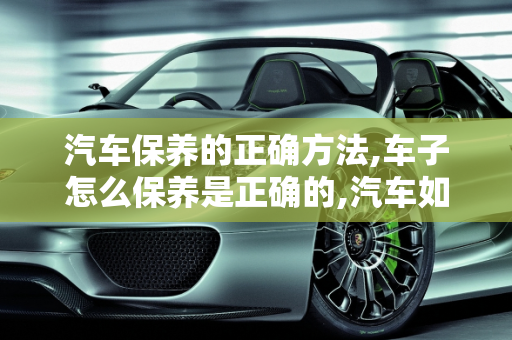 汽车保养的正确方法,车子怎么保养是正确的,汽车如何保养才正确呢