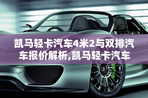 凯马轻卡汽车4米2与双排汽车报价解析,凯马轻卡汽车4米2的报价，凯马轻卡双排汽车报价
