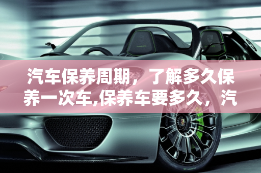 汽车保养周期，了解多久保养一次车,保养车要多久，汽车保养得多久