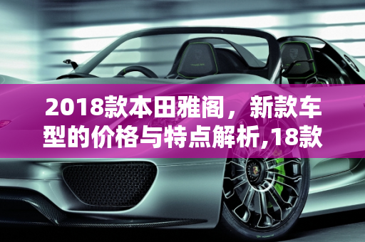 2018款本田雅阁，新款车型的价格与特点解析,18款雅阁多钱，本田2018雅阁新款车型