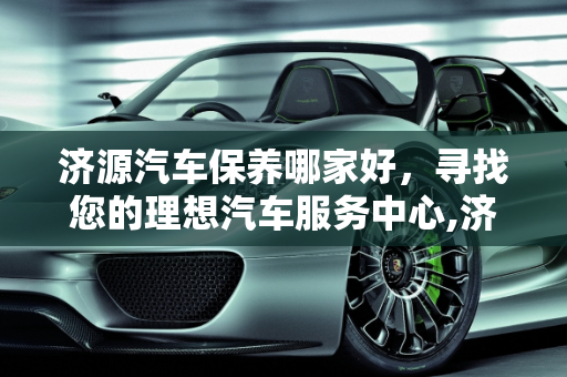 济源汽车保养哪家好，寻找您的理想汽车服务中心,济源汽车保养哪家好