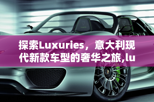 探索Luxuries，意大利现代新款车型的奢华之旅,luxuries是什么牌子,意大利现代新款车型