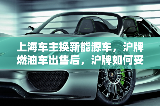 上海车主换新能源车，沪牌燃油车出售后，沪牌如何妥善处理？,坐标上海，想把沪牌燃油车卖了买一辆新能源车，原来的沪牌怎么办