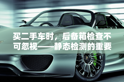 买二手车时，后备箱检查不可忽视——静态检测的重要性及内容解析,二手车的静态检测主要包括哪些内容,买二手车后备箱检查吗