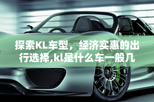 探索KL车型，经济实惠的出行选择,kl是什么车一般几万块的车