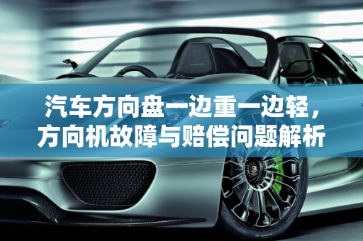 汽车方向盘一边重一边轻，方向机故障与赔偿问题解析,汽车方向盘一边重一边轻是什么问题，汽车方向机故障赔偿