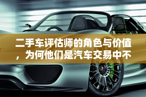 二手车评估师的角色与价值，为何他们是汽车交易中不可或缺的一环,二手车评估师的良好是什么意思，二手车评估师有用吗