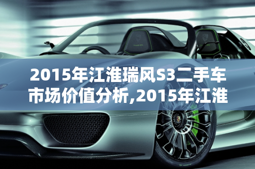 2015年江淮瑞风S3二手车市场价值分析,2015年江淮瑞风s3二手车多少钱