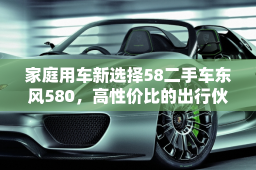 家庭用车新选择58二手车东风580，高性价比的出行伙伴,58 二手车东风 580，性价比高的家庭用车