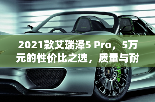2021款艾瑞泽5 Pro，5万元的性价比之选，质量与耐用性解析,2021款艾瑞泽5pro，仅售5万，这车质量怎么样？还生锈吗