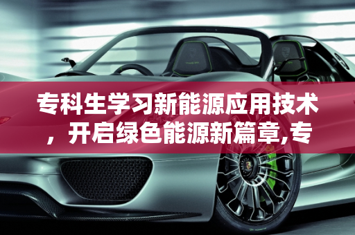 专科生学习新能源应用技术，开启绿色能源新篇章,专科生学新能源应用技术好吗