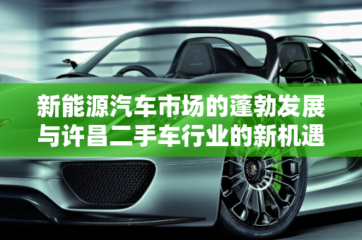 新能源汽车市场的蓬勃发展与许昌二手车行业的新机遇,新能源汽车市场前景广阔，许昌二手车行业迎来新机遇