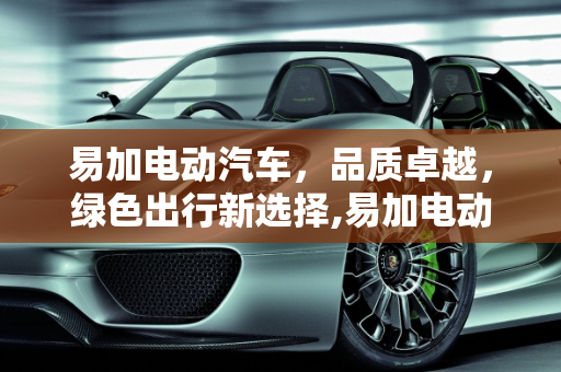 易加电动汽车，品质卓越，绿色出行新选择,易加电动汽车质量怎样