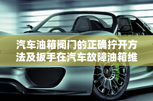 汽车油箱阀门的正确拧开方法及扳手在汽车故障油箱维修中的应用,油箱阀门怎么拧开,汽车故障油箱加扳手有用吗