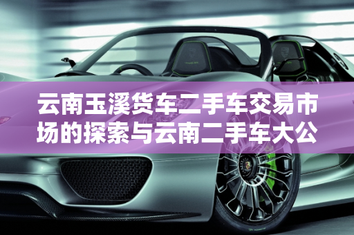 云南玉溪货车二手车交易市场的探索与云南二手车大公司概览,云南玉溪货车二手车交易市场在哪里？急急急,云南二手车大公司有哪些