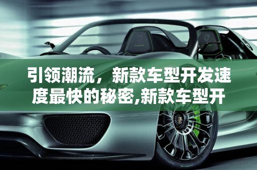 引领潮流，新款车型开发速度最快的秘密,新款车型开发速度最快,新款车型开发速度最快