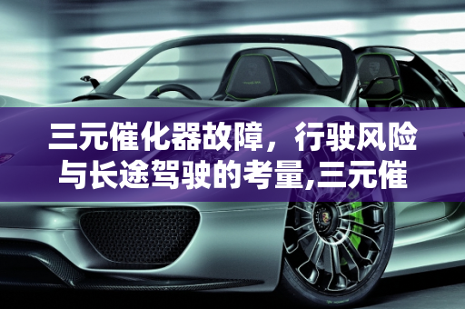 三元催化器故障，行驶风险与长途驾驶的考量,三元催化器出现问题可以继续行驶吗，汽车催化器故障能开长途吗
