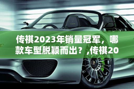 传祺2023年销量冠军，哪款车型脱颖而出？,传祺2023销量最好的是哪款
