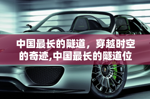 中国最长的隧道，穿越时空的奇迹,中国最长的隧道位于哪个地方，长度又是多少呢？有哪些故事