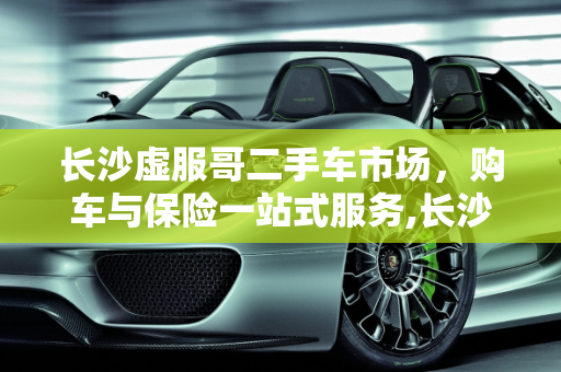 长沙虚服哥二手车市场，购车与保险一站式服务,长沙虚服哥二手车位置,长沙二手车哪里可以买保险