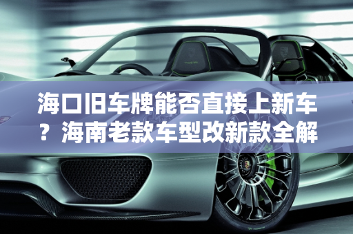 海口旧车牌能否直接上新车？海南老款车型改新款全解析,海口旧车牌能直接上新车吗，海南老款车型改新款