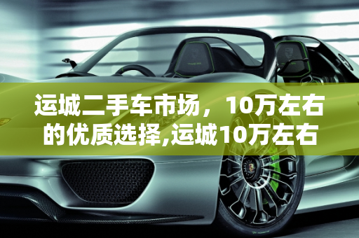 运城二手车市场，10万左右的优质选择,运城10万左右二手车交易