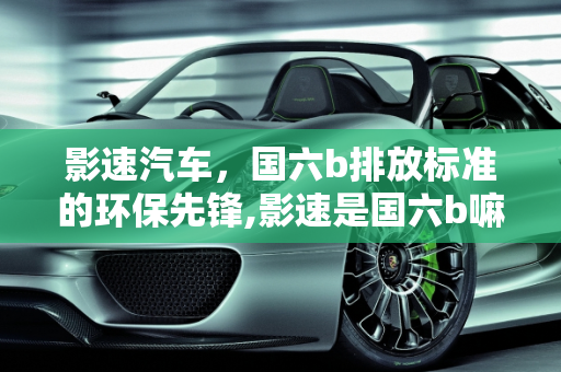 影速汽车，国六b排放标准的环保先锋,影速是国六b嘛