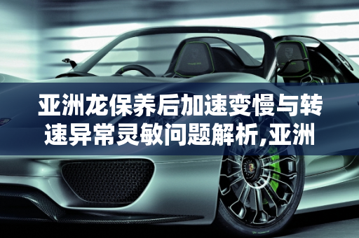 亚洲龙保养后加速变慢与转速异常灵敏问题解析,亚洲龙保养过后加速变慢转速异常灵敏,汽车做完保养转速高