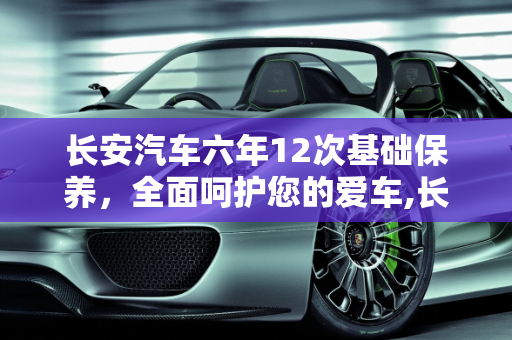 长安汽车六年12次基础保养，全面呵护您的爱车,长安的六年12次基础保养是什么，长安汽车 保养