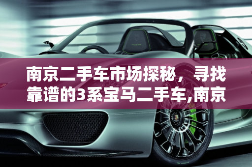 南京二手车市场探秘，寻找靠谱的3系宝马二手车,南京二手车买卖哪里有靠谱，3系二手车南京有吗